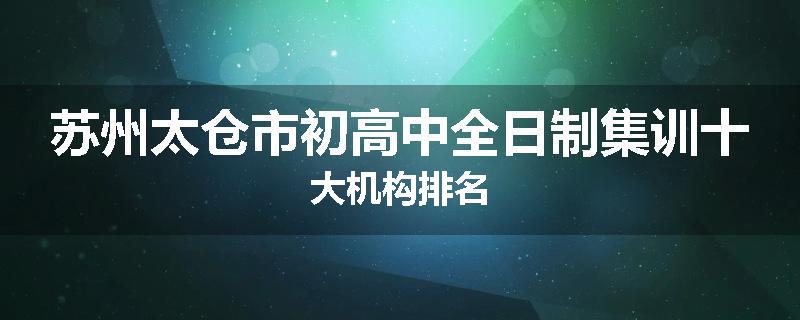 苏州太仓市初高中全日制集训十大机构排名