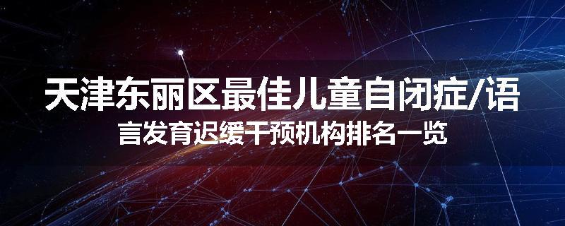 天津东丽区最佳儿童自闭症/语言发育迟缓干预机构排名一览