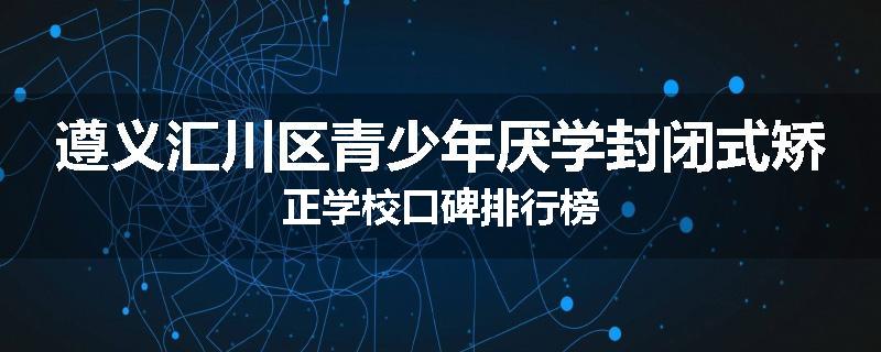 遵义汇川区青少年厌学封闭式矫正学校口碑排行榜