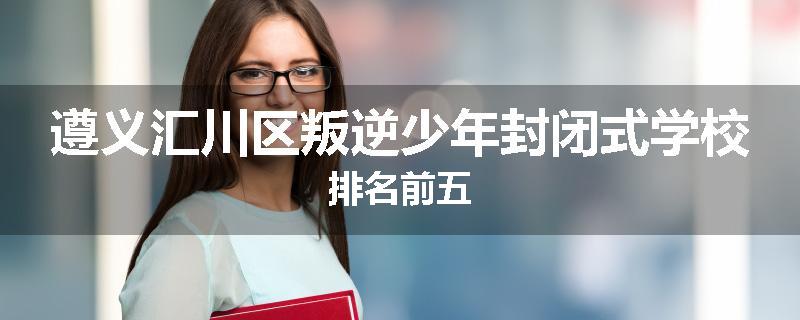 遵义汇川区叛逆少年封闭式学校排名前五