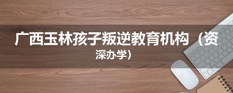 广西玉林孩子叛逆教育机构（资深办学）