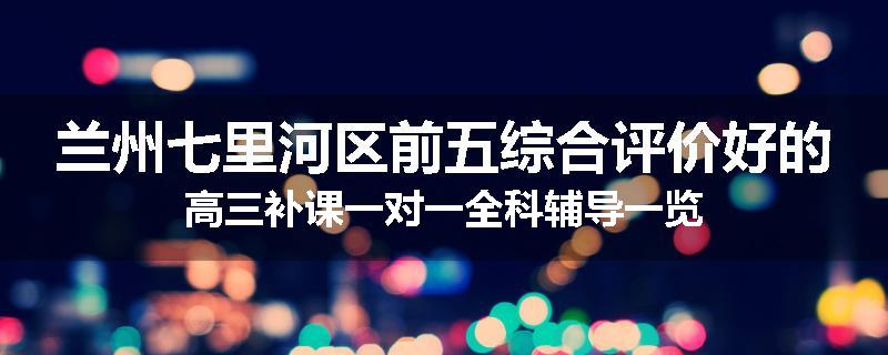 兰州七里河区前五综合评价好的高三补课一对一全科辅导一览