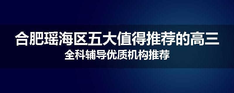 合肥瑶海区五大值得推荐的高三全科辅导优质机构推荐