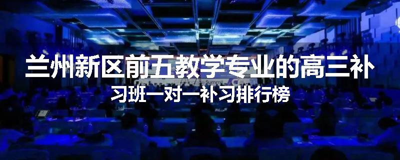 兰州新区前五教学专业的高三补习班一对一补习排行榜