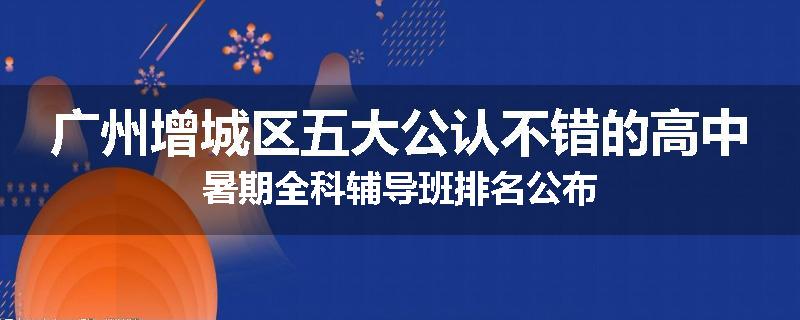 广州增城区五大公认不错的高中暑期全科辅导班排名公布