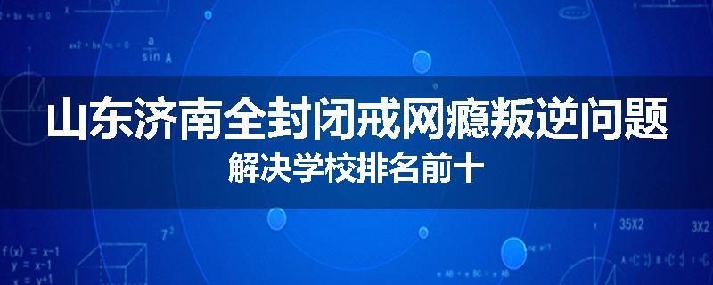 山东济南全封闭戒网瘾叛逆问题解决学校排名前十