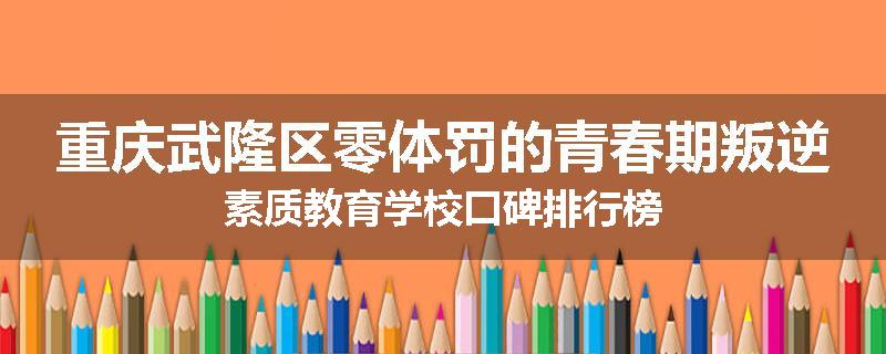 重庆武隆区零体罚的青春期叛逆素质教育学校口碑排行榜