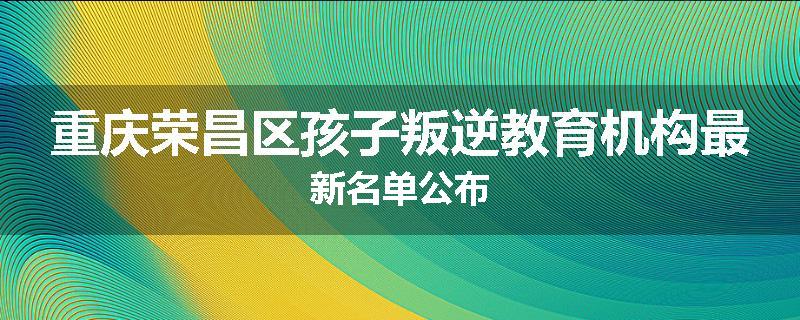 重庆荣昌区孩子叛逆教育机构最新名单公布