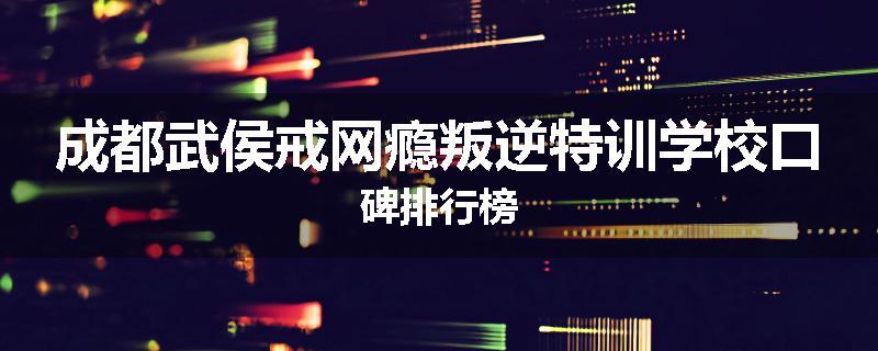 成都武侯戒网瘾叛逆特训学校口碑排行榜