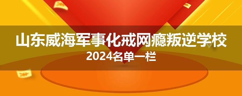 山东威海军事化戒网瘾叛逆学校2024名单一栏