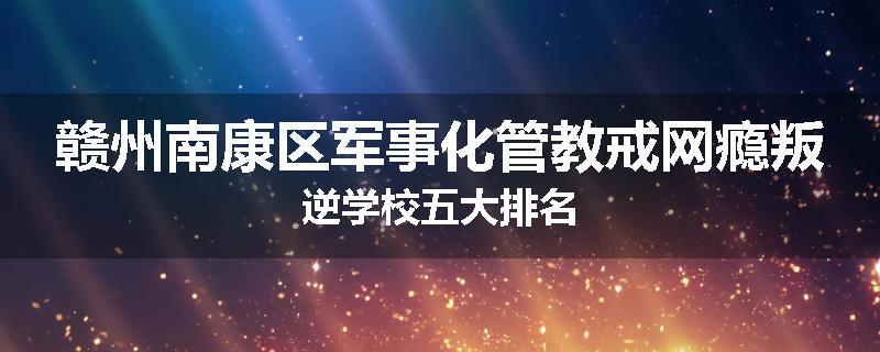 赣州南康区军事化管教戒网瘾叛逆学校五大排名