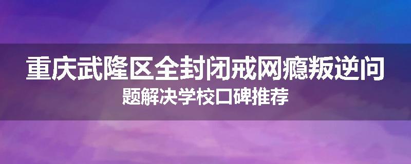 重庆武隆区全封闭戒网瘾叛逆问题解决学校口碑推荐