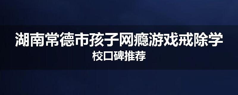 湖南常德市孩子网瘾游戏戒除学校口碑推荐