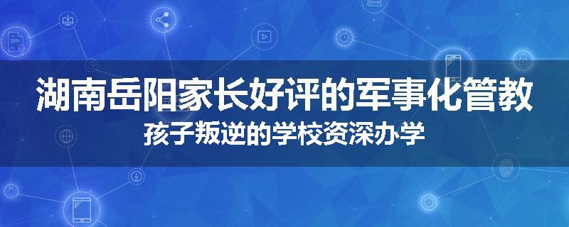 湖南岳阳家长好评的军事化管教孩子叛逆的学校资深办学