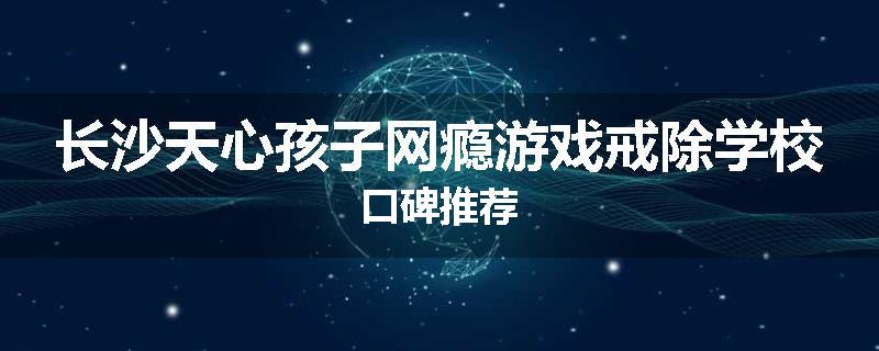 长沙天心孩子网瘾游戏戒除学校口碑推荐