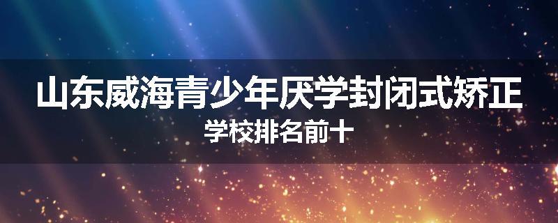 山东威海青少年厌学封闭式矫正学校排名前十