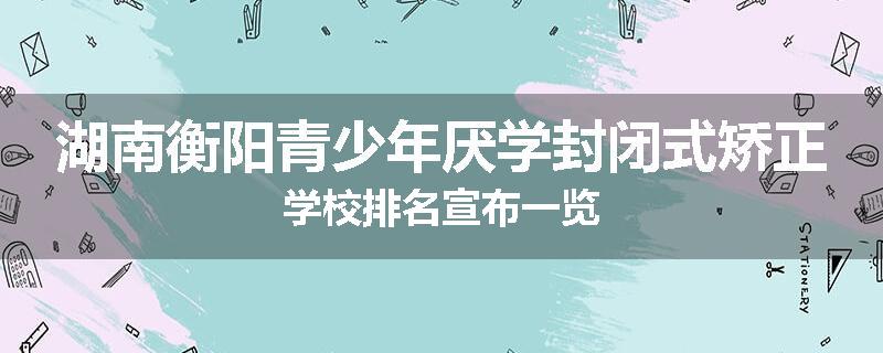 湖南衡阳青少年厌学封闭式矫正学校排名宣布一览