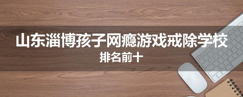 山东淄博孩子网瘾游戏戒除学校排名前十