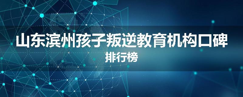 山东滨州孩子叛逆教育机构口碑排行榜