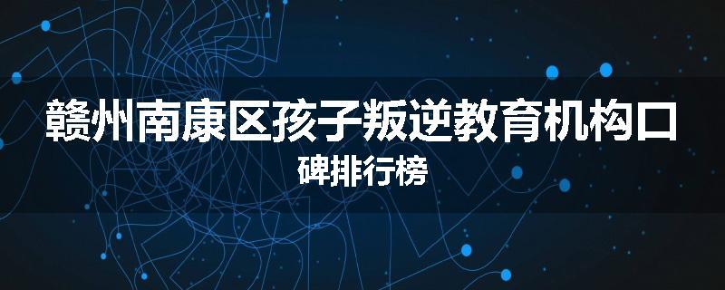 赣州南康区孩子叛逆教育机构口碑排行榜
