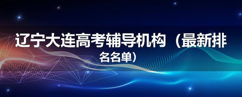 辽宁大连高考辅导机构（最新排名名单）