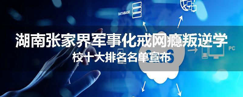 湖南张家界军事化戒网瘾叛逆学校十大排名名单宣布