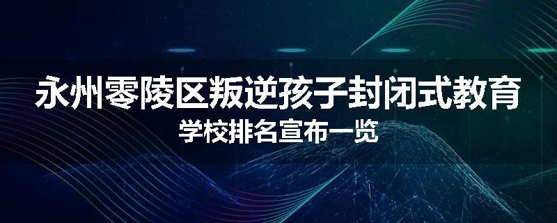 永州零陵区叛逆孩子封闭式教育学校排名宣布一览