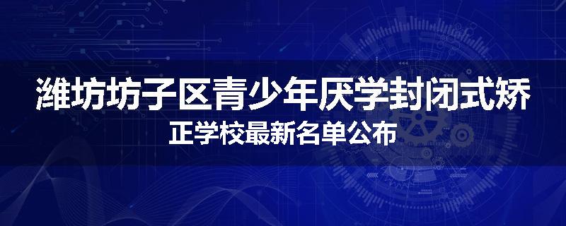 潍坊坊子区青少年厌学封闭式矫正学校最新名单公布