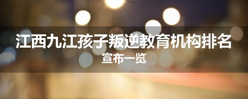 江西九江孩子叛逆教育机构排名宣布一览