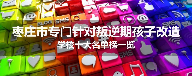 枣庄市专门针对叛逆期孩子改造学校十大名单榜一览