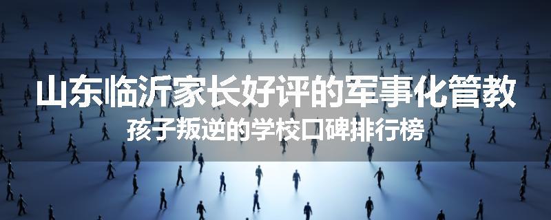 山东临沂家长好评的军事化管教孩子叛逆的学校口碑排行榜
