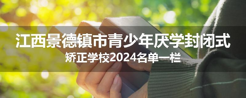 江西景德镇市青少年厌学封闭式矫正学校2024名单一栏