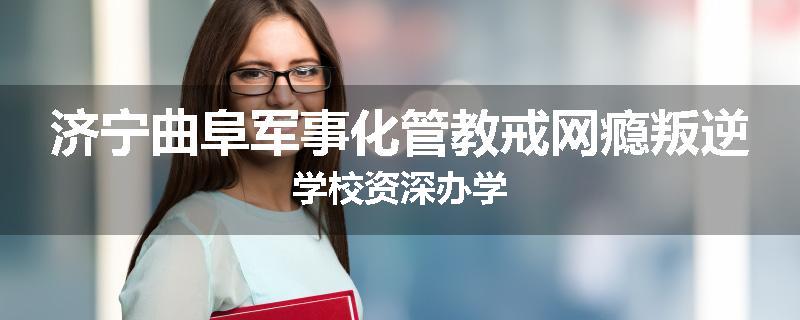济宁曲阜军事化管教戒网瘾叛逆学校资深办学