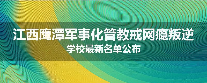 江西鹰潭军事化管教戒网瘾叛逆学校最新名单公布