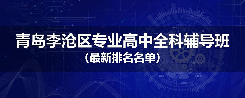 青岛李沧区专业高中全科辅导班（最新排名名单）