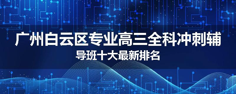 广州白云区专业高三全科冲刺辅导班十大最新排名