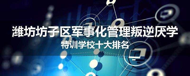 潍坊坊子区军事化管理叛逆厌学特训学校十大排名