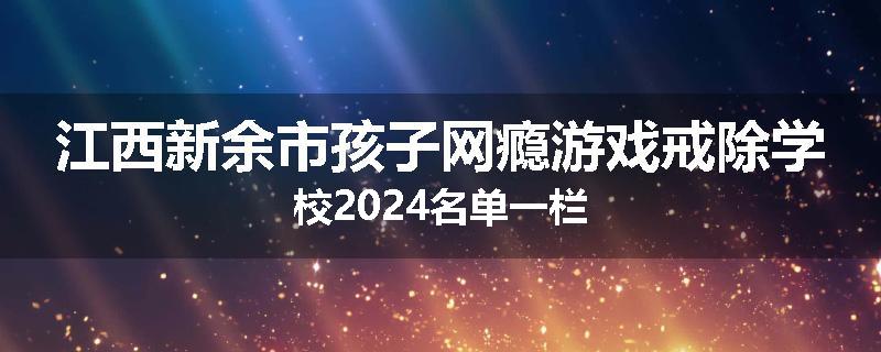 江西新余市孩子网瘾游戏戒除学校2024名单一栏