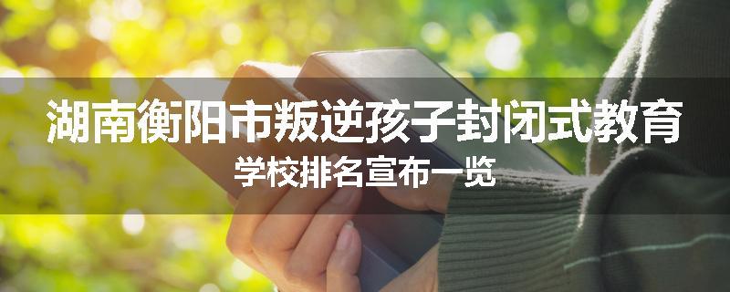 湖南衡阳市叛逆孩子封闭式教育学校排名宣布一览