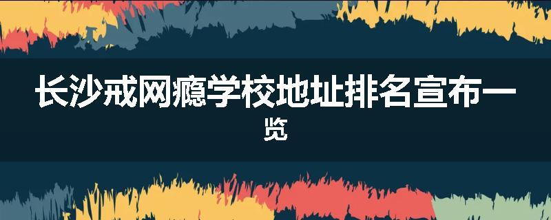 长沙戒网瘾学校地址排名宣布一览