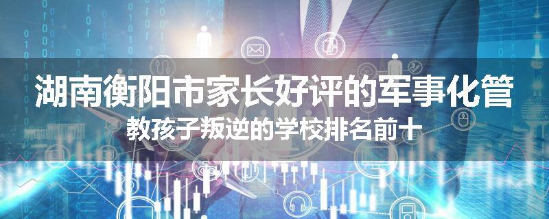 湖南衡阳市家长好评的军事化管教孩子叛逆的学校排名前十