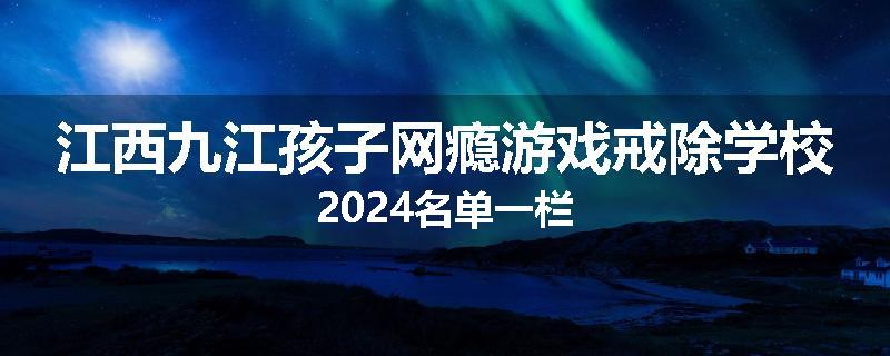 江西九江孩子网瘾游戏戒除学校2024名单一栏