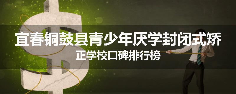 宜春铜鼓县青少年厌学封闭式矫正学校口碑排行榜