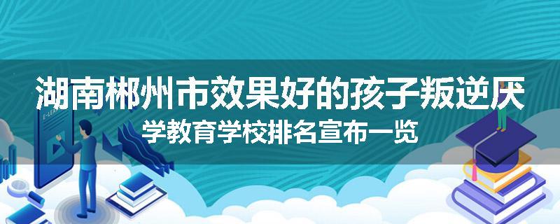湖南郴州市效果好的孩子叛逆厌学教育学校排名宣布一览