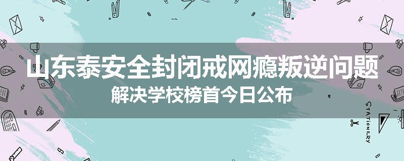 山东泰安全封闭戒网瘾叛逆问题解决学校榜首今日公布