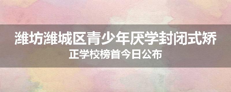潍坊潍城区青少年厌学封闭式矫正学校榜首今日公布