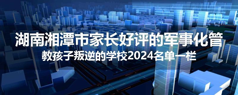 湖南湘潭市家长好评的军事化管教孩子叛逆的学校2024名单一栏