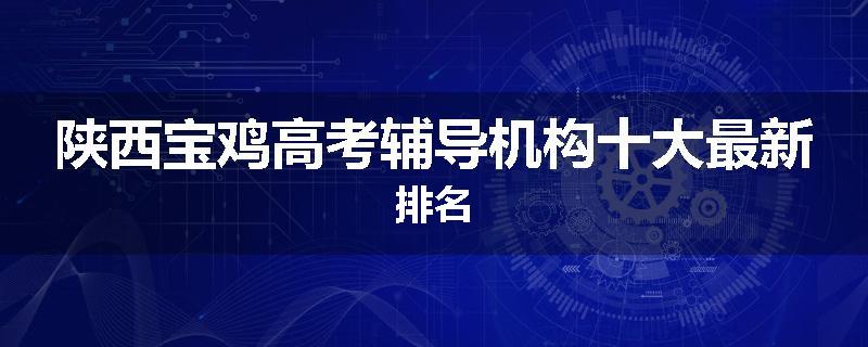 陕西宝鸡高考辅导机构十大最新排名