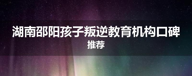 湖南邵阳孩子叛逆教育机构口碑推荐