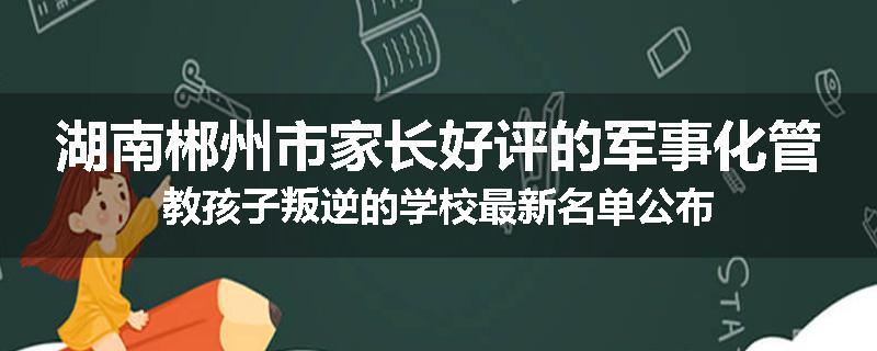 湖南郴州市家长好评的军事化管教孩子叛逆的学校最新名单公布